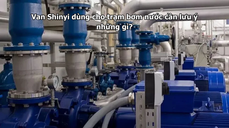 Van Shinyi dùng cho trạm bơm nước cần lưu ý những gì?