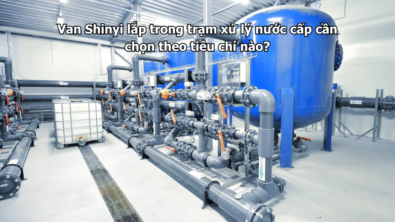 Van Shinyi lắp trong trạm xử lý nước cấp cần chọn theo tiêu chí nào?
