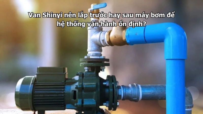 Van Shinyi nên lắp trước hay sau máy bơm để hệ thống vận hành ổn định?