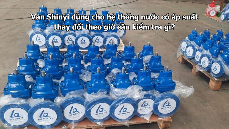 Van Shinyi dùng cho hệ thống nước có áp suất thay đổi theo giờ cần kiểm tra gì?